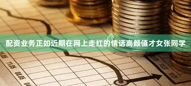 配资业务正如近期在网上走红的情话高颜值才女张同学