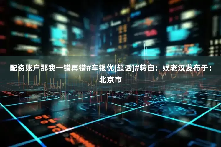 配资账户那我一错再错#车银优[超话]#转自：娱老汉发布于：北京市