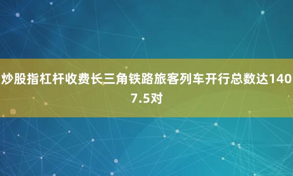 炒股指杠杆收费长三角铁路旅客列车开行总数达1407.5对