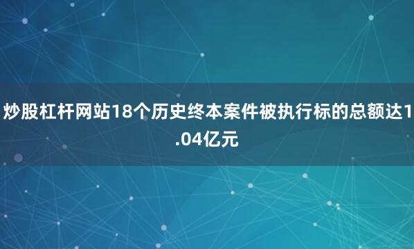 炒股杠杆网站18个历史终本案件被执行标的总额达1.04亿元