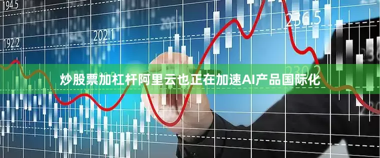 炒股票加杠杆阿里云也正在加速AI产品国际化
