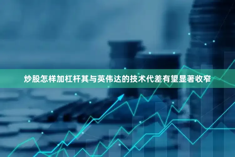 炒股怎样加杠杆其与英伟达的技术代差有望显著收窄