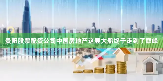 贵阳股票配资公司中国房地产这艘大船终于走到了巅峰