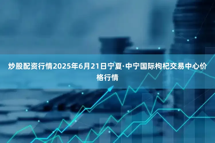 炒股配资行情2025年6月21日宁夏·中宁国际枸杞交易中心价格行情
