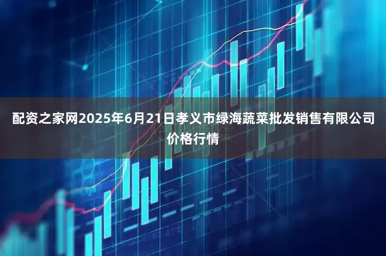 配资之家网2025年6月21日孝义市绿海蔬菜批发销售有限公司价格行情