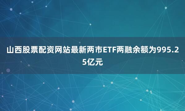 山西股票配资网站最新两市ETF两融余额为995.25亿元