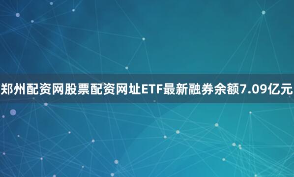 郑州配资网股票配资网址ETF最新融券余额7.09亿元