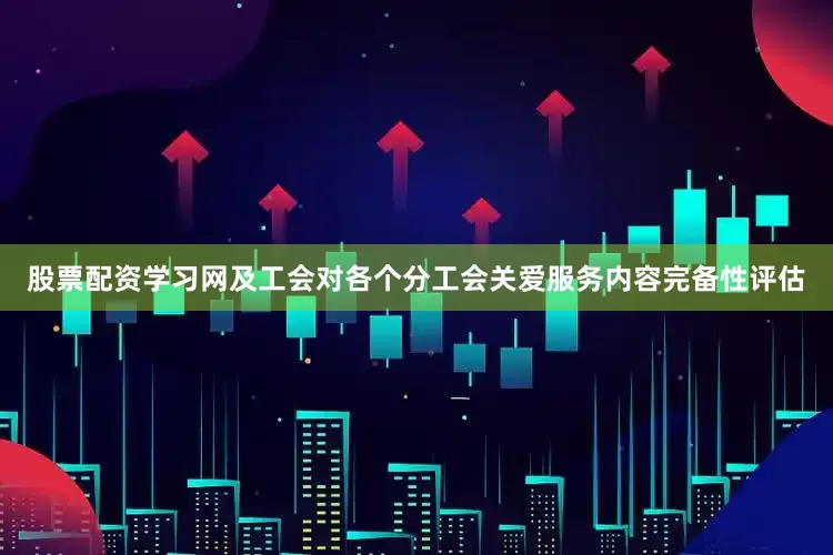 股票配资学习网及工会对各个分工会关爱服务内容完备性评估