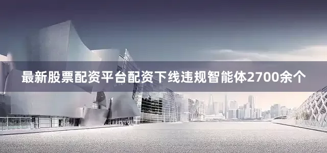 最新股票配资平台配资下线违规智能体2700余个