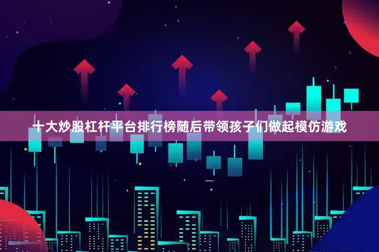 十大炒股杠杆平台排行榜随后带领孩子们做起模仿游戏
