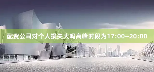 配资公司对个人损失大吗高峰时段为17:00—20:00