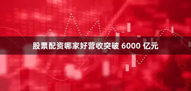 股票配资哪家好营收突破 6000 亿元
