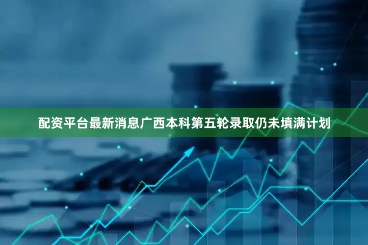 配资平台最新消息广西本科第五轮录取仍未填满计划