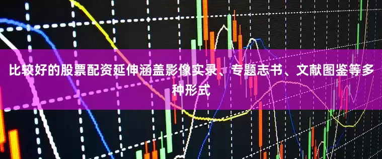 比较好的股票配资延伸涵盖影像实录、专题志书、文献图鉴等多种形式