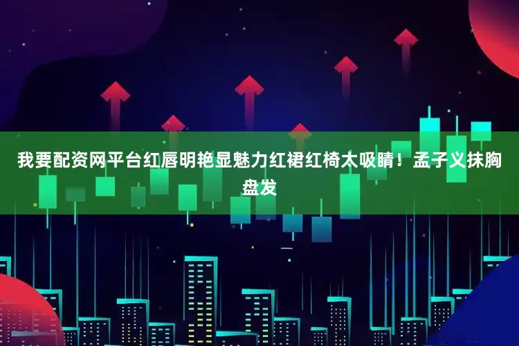我要配资网平台红唇明艳显魅力红裙红椅太吸睛！孟子义抹胸盘发