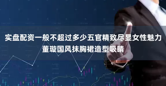 实盘配资一般不超过多少五官精致尽显女性魅力董璇国风抹胸裙造型吸睛