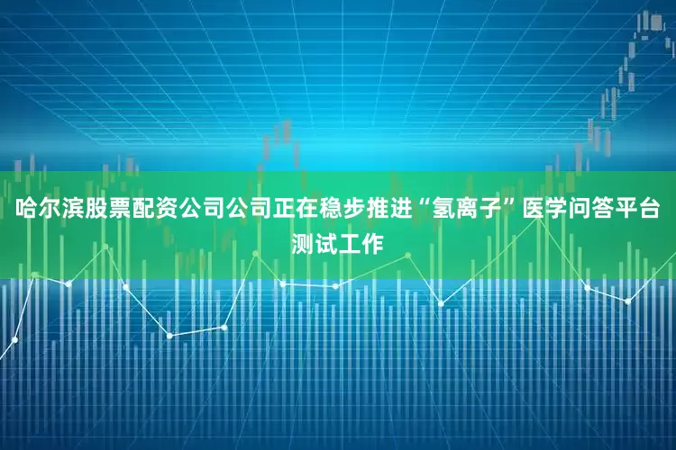 哈尔滨股票配资公司公司正在稳步推进“氢离子”医学问答平台测试工作