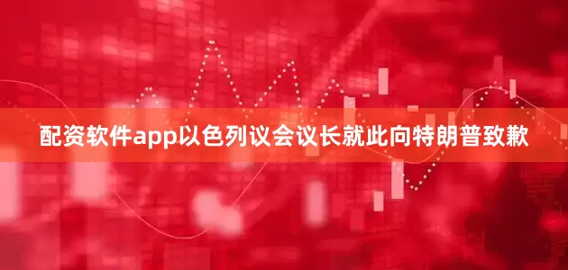 配资软件app以色列议会议长就此向特朗普致歉