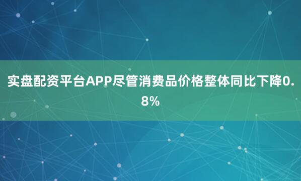 实盘配资平台APP尽管消费品价格整体同比下降0.8%