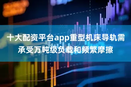十大配资平台app重型机床导轨需承受万吨级负载和频繁摩擦