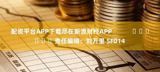 配资平台APP下载尽在新浪财经APP            						责任编辑：刘万里 SF014