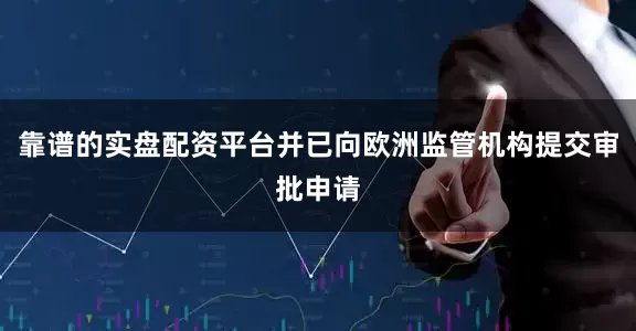 靠谱的实盘配资平台并已向欧洲监管机构提交审批申请