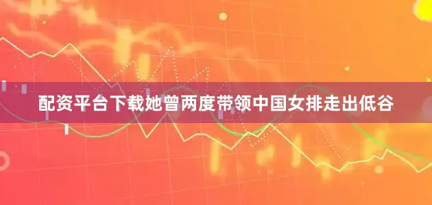 配资平台下载她曾两度带领中国女排走出低谷