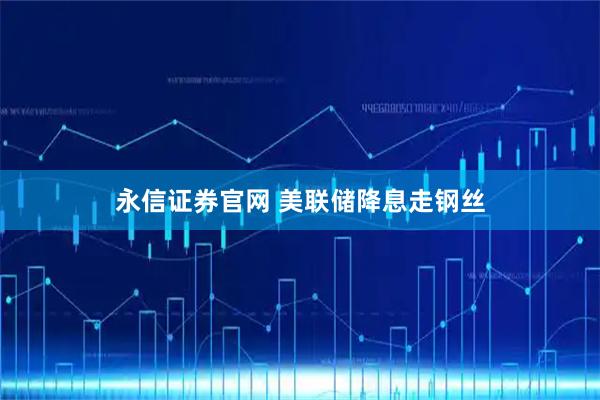 永信证券官网 美联储降息走钢丝
