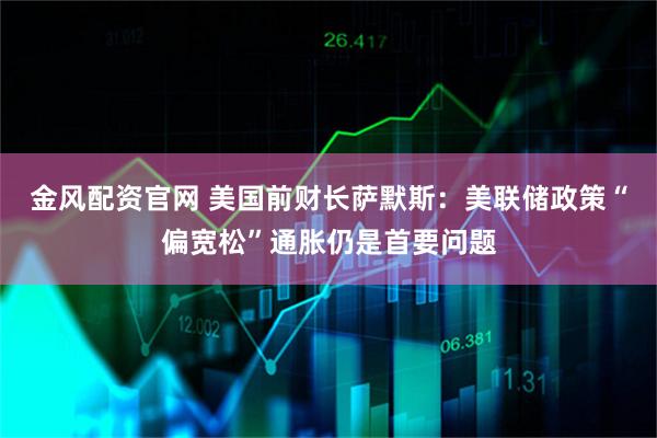 金风配资官网 美国前财长萨默斯：美联储政策“偏宽松”通胀仍是首要问题