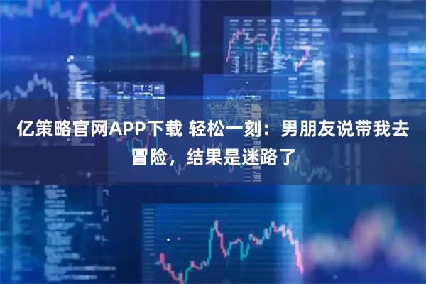 亿策略官网APP下载 轻松一刻：男朋友说带我去冒险，结果是迷路了