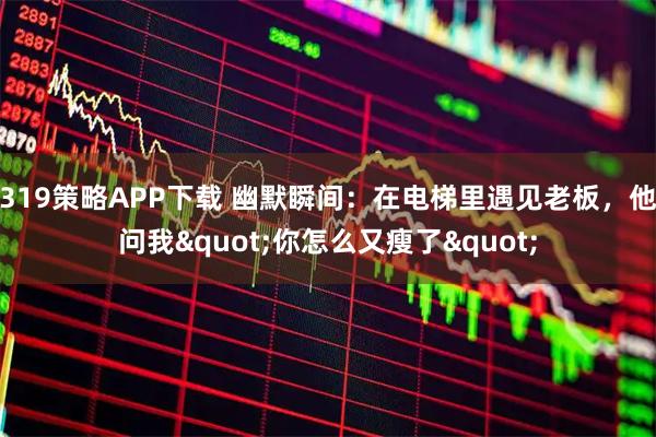 319策略APP下载 幽默瞬间：在电梯里遇见老板，他问我"你怎么又瘦了"